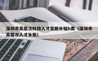 深圳市高层次科技人才奖励补贴b类（深圳市高层次人才补助）