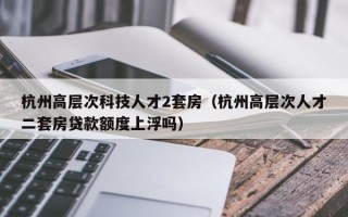 杭州高层次科技人才2套房（杭州高层次人才二套房贷款额度上浮吗）