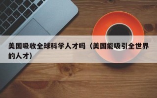 美国吸收全球科学人才吗（美国能吸引全世界的人才）