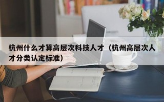 杭州什么才算高层次科技人才（杭州高层次人才分类认定标准）