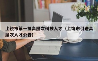上饶市第一批高层次科技人才（上饶市引进高层次人才公告）