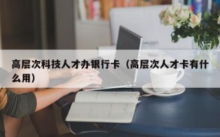 高层次科技人才办银行卡（高层次人才卡有什么用）
