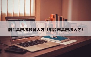 烟台高层次教育人才（烟台市高层次人才）
