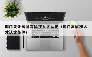 海口央企高层次科技人才认定（海口高层次人才认定条件）