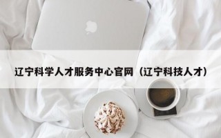 辽宁科学人才服务中心官网（辽宁科技人才）