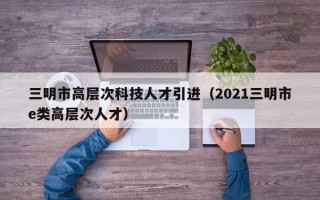 三明市高层次科技人才引进（2021三明市e类高层次人才）
