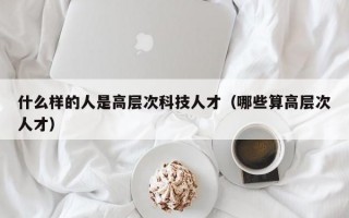 什么样的人是高层次科技人才（哪些算高层次人才）
