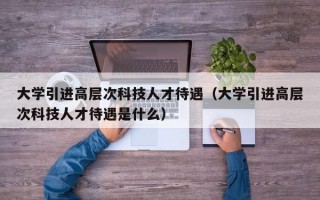 大学引进高层次科技人才待遇（大学引进高层次科技人才待遇是什么）