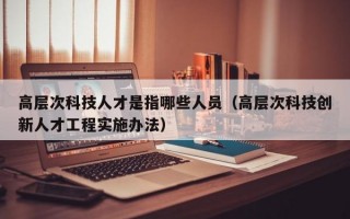 高层次科技人才是指哪些人员（高层次科技创新人才工程实施办法）