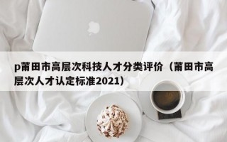 p莆田市高层次科技人才分类评价（莆田市高层次人才认定标准2021）