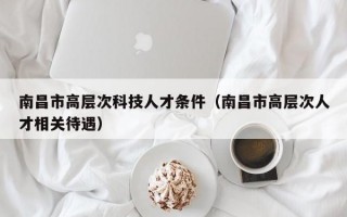 南昌市高层次科技人才条件（南昌市高层次人才相关待遇）