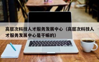 高层次科技人才服务发展中心（高层次科技人才服务发展中心是干嘛的）