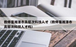 教师是湘潭市高层次科技人才（教师是湘潭市高层次科技人才吗）