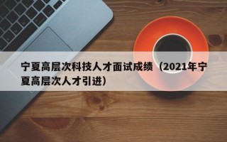 宁夏高层次科技人才面试成绩(2021年宁夏高层次人才引进) 宁夏高层次科技人才面试成绩(2021年宁夏高层次人才引进)