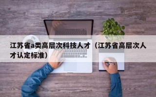 江苏省a类高层次科技人才（江苏省高层次人才认定标准）