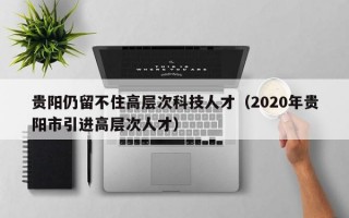贵阳仍留不住高层次科技人才（2020年贵阳市引进高层次人才）