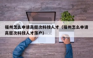 福州怎么申请高层次科技人才（福州怎么申请高层次科技人才落户）