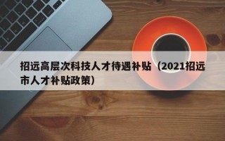 招远高层次科技人才待遇补贴（2021招远市人才补贴政策）
