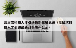 高层次科技人才引进最新政策惠州（高层次科技人才引进最新政策惠州公示）