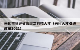 兴化市获评省高层次科技人才（兴化人才引进政策2021）