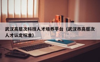 武汉高层次科技人才培养平台（武汉市高层次人才认定标准）
