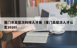 厦门市高层次科技人才展（厦门高层次人才认定2020）