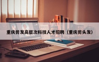 重庆剪发高层次科技人才招聘（重庆剪头发）