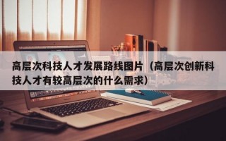 高层次科技人才发展路线图片（高层次创新科技人才有较高层次的什么需求）