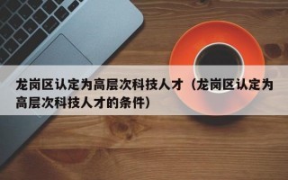 龙岗区认定为高层次科技人才（龙岗区认定为高层次科技人才的条件）