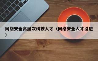 网络安全高层次科技人才（网络安全人才引进）