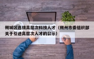 朔城区选拔高层次科技人才（朔州市委组织部关于引进高层次人才的公示）