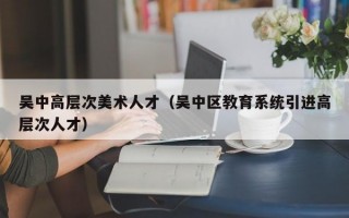 吴中高层次美术人才（吴中区教育系统引进高层次人才）