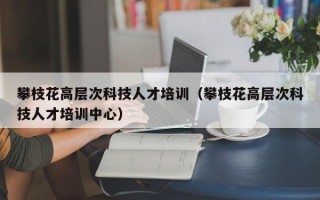 攀枝花高层次科技人才培训（攀枝花高层次科技人才培训中心）