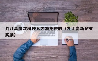 九江高层次科技人才减免税收（九江高新企业奖励）