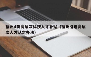 福州d类高层次科技人才补贴（福州引进高层次人才认定办法）
