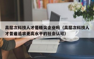 高层次科技人才是精尖企业吗（高层次科技人才普遍追求更高水平的社会认可）