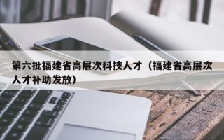第六批福建省高层次科技人才（福建省高层次人才补助发放）