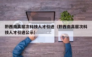 黔西南高层次科技人才引进（黔西南高层次科技人才引进公示）