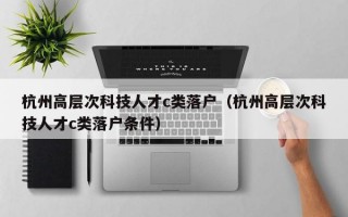 杭州高层次科技人才c类落户（杭州高层次科技人才c类落户条件）