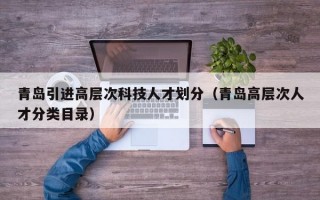 青岛引进高层次科技人才划分（青岛高层次人才分类目录）