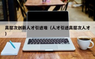 高层次创新人才引进难（人才引进高层次人才）