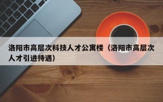 洛阳市高层次科技人才公寓楼（洛阳市高层次人才引进待遇）