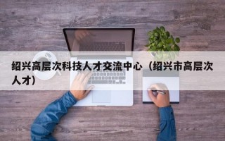 绍兴高层次科技人才交流中心（绍兴市高层次人才）