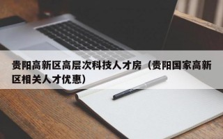 贵阳高新区高层次科技人才房（贵阳国家高新区相关人才优惠）