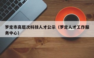 罗定市高层次科技人才公示（罗定人才工作服务中心）