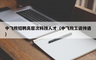 中飞院招聘高层次科技人才（中飞院工资待遇）