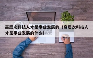高层次科技人才是事业发展的（高层次科技人才是事业发展的什么）