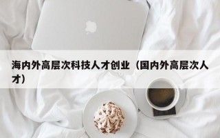 海内外高层次科技人才创业（国内外高层次人才）