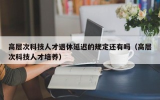 高层次科技人才退休延迟的规定还有吗（高层次科技人才培养）