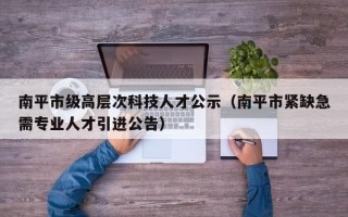南平市级高层次科技人才公示（南平市紧缺急需专业人才引进公告）